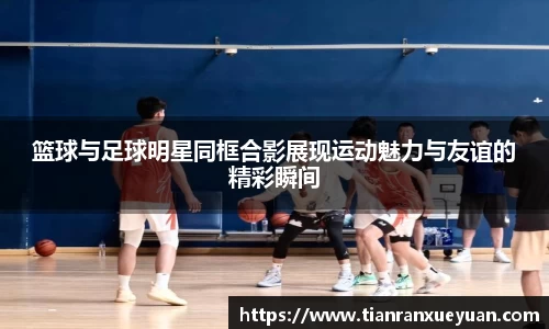 篮球与足球明星同框合影展现运动魅力与友谊的精彩瞬间