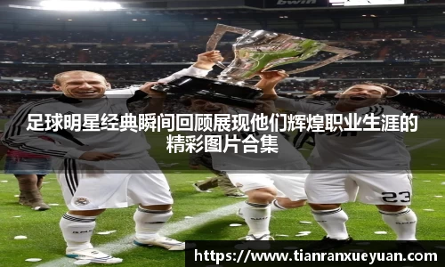 足球明星经典瞬间回顾展现他们辉煌职业生涯的精彩图片合集